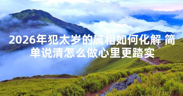 2026年犯太岁的属相如何化解 简单说清怎么做心里更踏实
